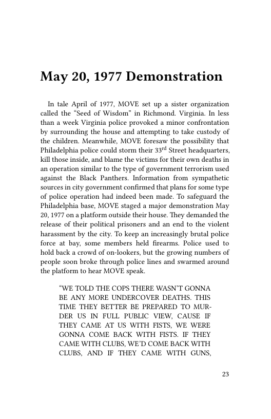 May 20, 1977 Demonstration  In tale April of 1977, MOVE set up a sister organization called the “Seed of Wisdom” in Richmond. Virginia. In less than a week Virginia police provoked a minor confrontation by surrounding the house and attempting to take custody of the children. Meanwhile, MOVE foresaw the possibility that Philadelphia police could storm their 33 Street headquarters, Kill those inside, and blame the victims for their own deaths in an operation similar to the type of government terrorism used against the Black Panthers. Information from sympathetic sources in city government confirmed that plans for some type of police operation had indeed been made. To safeguard the Philadelphia base, MOVE staged a major demonstration May 20,1977 on a platform outside their house. They demanded the release of their political prisoners and an end to the violent harassment by the city. To keep an increasingly brutal police force at bay, some members held firearms. Police used to hold back a crowd of on-lookers, but the growing numbers of people soon broke through police lines and swarmed around the platform to hear MOVE speak.  E TOLD THE COPS THERE WASN’T GONNA BE ANY MORE UNDERCOVER DEATHS. THIS TIME THEY BETTER BE PREPARED TO MUR- DER US IN FULL PUBLIC VIEW, CAUSE IF THEY CAME AT US WITH FISTS, WE WERE GONNA COME BACK WITH FISTS. IF THEY CAME WITH CLUBS, WE’D COME BACK WITH CLUBS, AND IF THEY CAME WITH GUNS,  2 